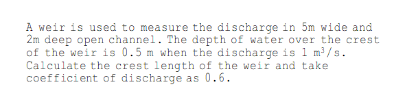 A weir is used to measure the discharge in 5m wide and
2m deep open channel. The depth of water over the crest
of the weir is 0.5 m when the discharge is 1 m³/s.
Calculate the crest length of the weir and take
coefficient of discharge as 0.6.
