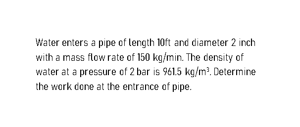 Water enters a pipe of length 10ft and diameter 2 inch
with a mass flow rate of 150 kg/min. The density of
water at a pressure of 2 bar is 961.5 kg/m³. Determine
the work done at the entrance of pipe.
