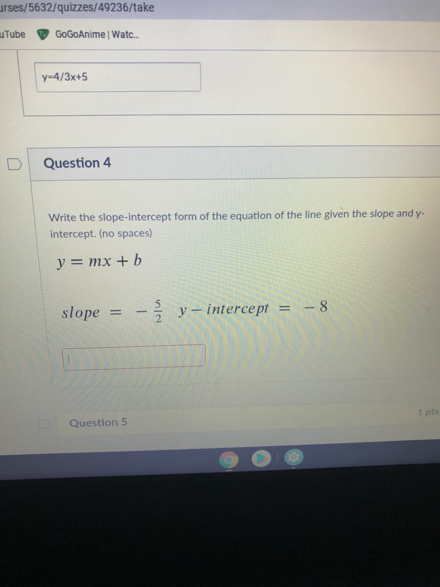 urses/5632/quizzes/49236/take
uTube
GoGOAnime | Watc..
y=4/3x+5
Question 4
Write the slope-intercept form of the equation of the line given the slope and y-
intercept. (no spaces)
y = mx + b
slope
y – intercept
- 8
1 pts
Question 5
