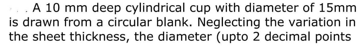 A 10 mm deep cylindrical cup with diameter of 15mm
is drawn from a circular blank. Neglecting the variation in
the sheet thickness, the diameter (upto 2 decimal points