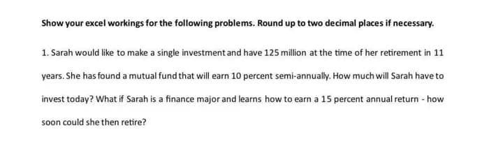 Show your excel workings for the following problems. Round up to two decimal places if necessary.
1. Sarah would like to make a single investment and have 125 million at the time of her retirement in 11
years. She has found a mutual fund that will earn 10 percent semi-annually. How much will Sarah have to
invest today? What if Sarah is a finance major and learns how to earn a 15 percent annual return - how
soon could she then retire?