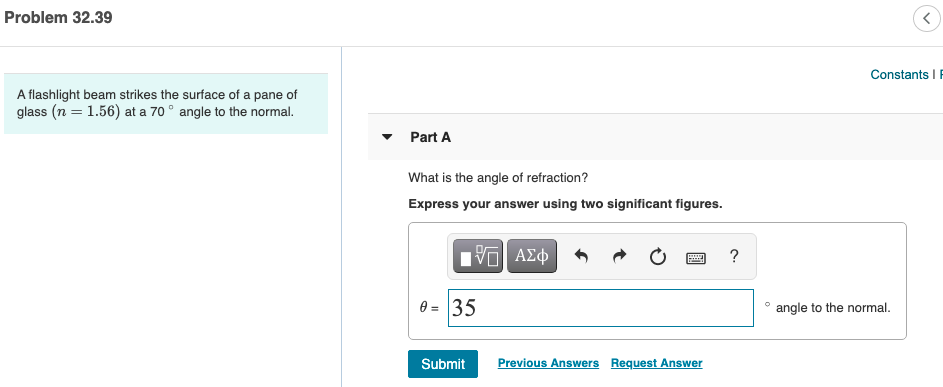 Problem 32.39
Constants I F
A flashlight beam strikes the surface of a pane of
glass (n = 1.56) at a 70 ° angle to the normal.
Part A
What is the angle of refraction?
Express your answer using two significant figures.
?
0 = 35
angle to the normal.
Submit
Previous Answers Request Answer
