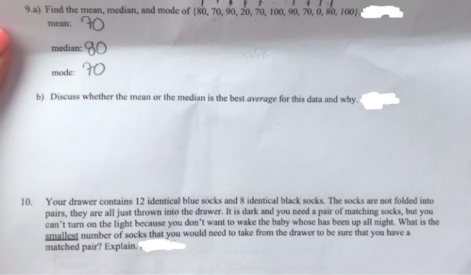 9.a) Find the mean, median, and mode of (80, 70, 90, 20, 70, 100, 90, 70, 0, 80, 100}.
70
mean:
median: 30
mode: FO
b) Discuss whether the mean or the median is the best average for this data and why.
10. Your drawer contains 12 identical blue socks and 8 identical black socks. The socks are not folded into
pairs, they are all just thrown into the drawer. It is dark and you need a pair of matching socks, but you
can't turn on the light because you don't want to wake the baby whose has been up all night. What is the
smallest number of socks that you would need to take from the drawer to be sure that you have a
matched pair? Explain.
