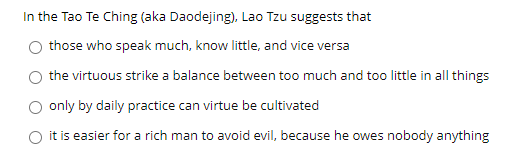 In the Tao Te Ching (aka Daodejing), Lao Tzu suggests that
those who speak much, know little, and vice versa
the virtuous strike a balance between too much and too little in all things
only by daily practice can virtue be cultivated
it is easier for a rich man to avoid evil, because he owes nobody anything
