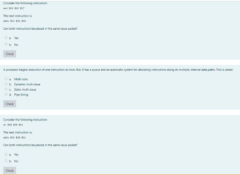 Consider the following instruction:
and Sto St6 St7
The next instruction is:
addu St3 St6 St4
Can both instructions be placed in the same issue packet?
a Yes
O b. No
Check
A processor begins execution of one instruction at once. But, it has a queue and an automatic system for allocating instructions along its multiple, internal data paths. This is called:
O a Multi-core
O b. Dynamic multi-issue
O. Static multi-issue
O d. Pipe-lining
Check
Consider the following instruction:
or Ste Ste sti
The next instruction is:
addu St3 Ste sti
Can both instructions be placed in the same issue packet?
O a Yes
О. No
Check
