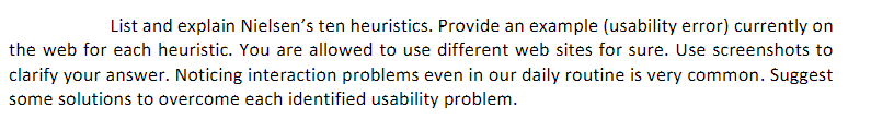 List and explain Nielsen's ten heuristics. Provide an example (usability error) currently on
the web for each heuristic. You are allowed to use different web sites for sure. Use screenshots to
clarify your answer. Noticing interaction problems even in our daily routine is very common. Suggest
some solutions to overcome each identified usability problem.
