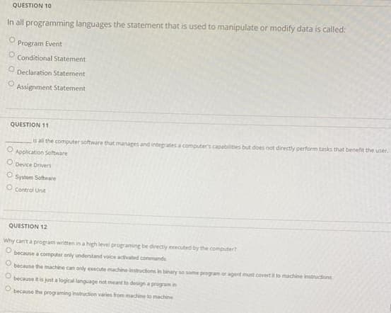 QUESTION 10
In all programming languages the statement that is used to manipulate or modify data is called:
Program Event
Conditional Statement
Declaration Statement
Assignment Statement
QUESTION 11
is all the computer software that manages and integrates a computer's capabilities but does not directly perform tasks that benefit the user.
Application Software
O Device Drivers
O System Soltware
O Control Unt
QUESTION 12
Why can't a program written in a high level programing be directy eeecuted by the computert
because a computer only understand voice activated conmands
because the machine can ondy execute machine instructions in binary so some program or agent must covert i to machine instructions
because it is just a logical language not meant to design a program in
because the programing instruction varies from machine to machine
