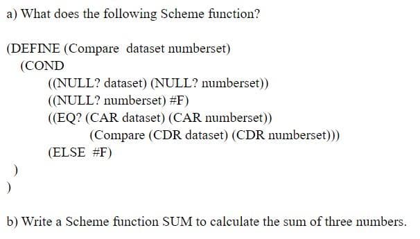 a) What does the following Scheme function?
(DEFINE (Compare dataset numberset)
(COND
((NULL? dataset) (NULL? numberset))
((NULL? numberset) #F)
((EQ? (CAR dataset) (CAR numberset))
(Compare (CDR dataset) (CDR numberset))
(ELSE #F)
b) Write a Scheme function SUM to calculate the sum of three numbers.
