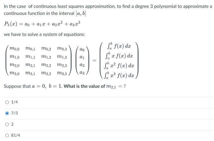 In the case of continuous least squares approximation, to find a degree 3 polynomial to approximate a
continuous function in the interval [a, b]
P3 (x) = ao + a1 x + aza? + aza3
we have to solve a system of equations:
Sa f(x) dæ
то,0 то,1 то,2 то,3
ao
Sa f(a) dz
x f(x)
m1,0 m1,1 m1,2 m1,3
a1
S a? f(x) dr
Sa f(x) da
m2,0
m2,1 m2,2 m2,3
a2
m3,0 m3,1
m3,2 m3,3
a3
Suppose that a = 0, b = 1. What is the value of m2,1 = ?
%3D
O 1/4
7/3
O 2
O 81/4
