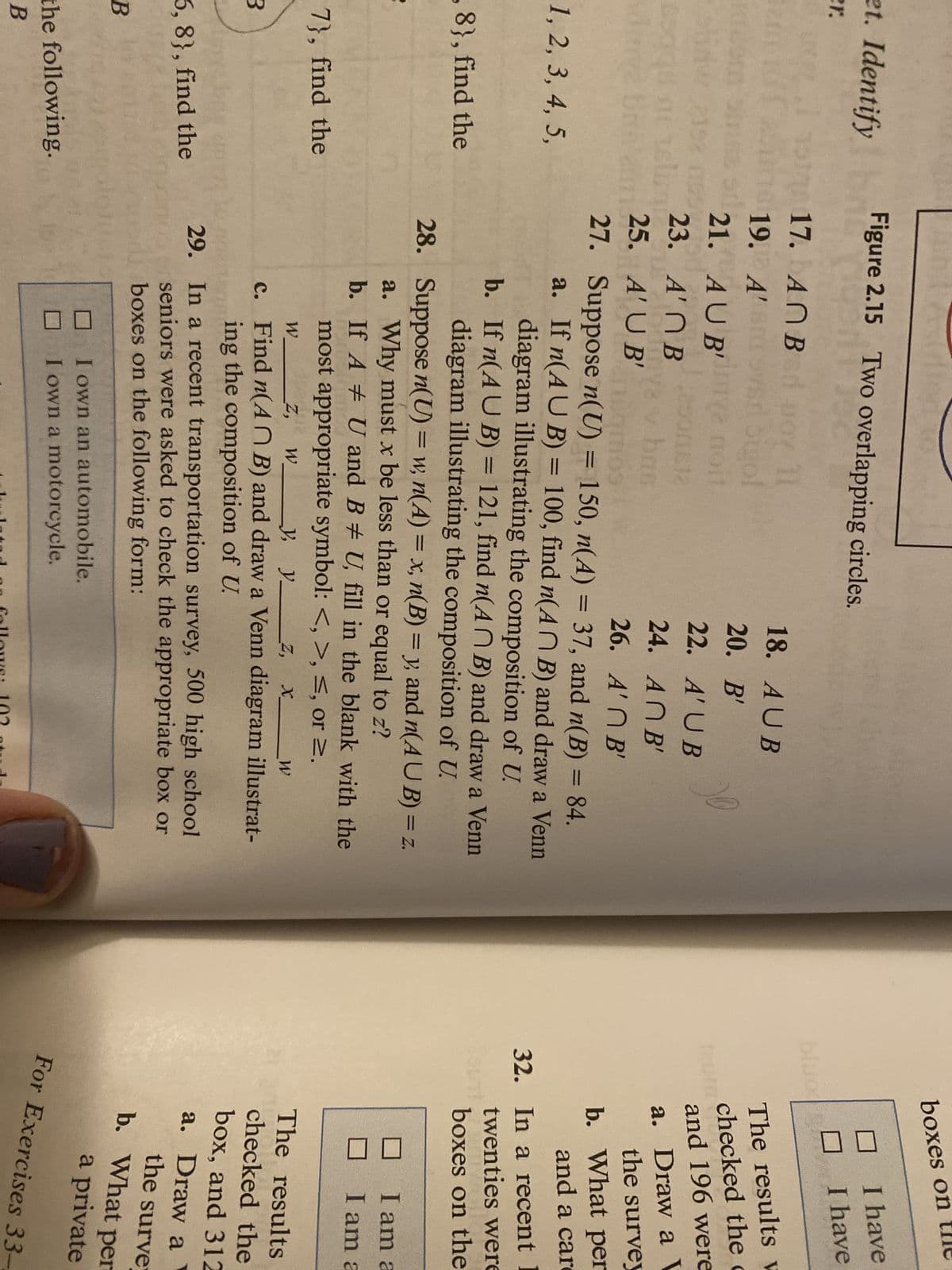 boxes on
et. Identify
Figure 2.15 Two overlapping circles.
I have
er.
I have
17. ANB d uoy 11
bluo
18. AUB
The results w
checked the c
and 196 were
19. A'S
Sigol
2 noit
20. В'
21. AU B'
22. A' UB
23. A' ПВ
a. Draw a V
the survey
bas
24. AN B'
25. A' U B'
A'N B'
Combu
a. If n(AU B) = 100, find n(A N B) and draw a Venn
diagram illustrating the composition of U.
b. If n(AU B) = 121, find n(AN B) and draw a Venn
27. Suppose n(U) = 150, n(A) = 37, and n(B) = 84.
b. What per
and a car
%3D
%3D
%3D
1, 2, 3, 4, 5,
%3D
32. In a recent 1
twenties were
,8}, find the
diagram illustrating the composition of U.
28. Suppose n(U) = w, n(A) = x, n(B) = y, and n(AU B) = z.
boxes on the
a. Why must x be less than or equal to z?
b. If A # U and B U, fill in the blank with the
I am a
I am a
7}, find the
most appropriate symbol: <, >, <, or 2,
_Z,
W.
, y z,
The results
c. Find n(A N B) and draw a Venn diagram illustrat-
ing the composition of U.
checked the
box, and 312
29. In a recent transportation survey, 500 high school
seniors were asked to check the appropriate box or
boxes on the following form:
5, 8}, find the
a. Draw a
the surver
b. What per
a private
I own an automobile.
I own a motorcycle.
the following.
For Exercises 33-
В
don follo ws: 102 atd
