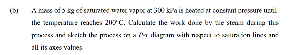 (b)
A mass of 5 kg of saturated water vapor at 300 kPa is heated at constant pressure until
the temperature reaches 200°C. Calculate the work done by the steam during this
process and sketch the process on a P-v diagram with respect to saturation lines and
all its axes values.