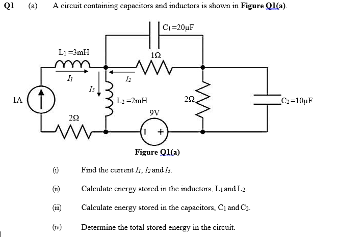 Q1
(a)
A circuit containing capacitors and inductors is shown in Figure Ql(a).
Ci=20µF
L1 =3mH
10
I
I3
1A
L2 =2mH
C2=10µF
9V
22
Figure Ql(a)
()
Find the current I1, Ih and Is.
(1)
Calculate energy stored in the inductors, Li and L2.
(1)
Calculate energy stored in the capacitors, Ci and C2.
(iv)
Determine the total stored energy in the circuit.
