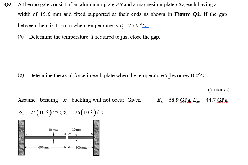 Q2. A thermo gate consist of an aluminum plate AB and a magnesium plate CD, each having a
width of 15.0 mm and fixed supported at their ends as shown in Figure Q2. If the gap
between them is 1.5 mm when temperature is T= 25.0 °C.
(a) Determine the temperature, Trequired to just close the gap.
1
(b) Determine the axial force in each plate when the temperature T,becomes 100°C.
(7 marks)
Assume bending or buckling will not occur. Given
E = 68.9 GPa, E= 44.7 GPa,
ag = 24 (10°)/°C, = 26 (10)/°C
10 mm
10 mm
в с
D
600 mm
400 mm
