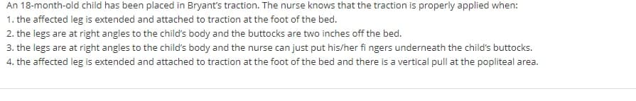 An 18-month-old child has been placed in Bryant's traction. The nurse knows that the traction is properly applied when:
1. the affected leg is extended and attached to traction at the foot of the bed.
2. the legs are at right angles to the child's body and the buttocks are two inches off the bed.
3. the legs are at right angles to the child's body and the nurse can just put his/her fi ngers underneath the child's buttocks.
4. the affected leg is extended and attached to traction at the foot of the bed and there is a vertical pull at the popliteal area.
