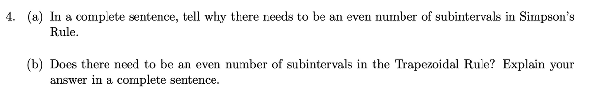 4. (a) In a complete sentence, tell why there needs to be an even number of subintervals in Simpson's
Rule.
(b) Does there need to be an even number of subintervals in the Trapezoidal Rule? Explain your
answer in a complete sentence.
