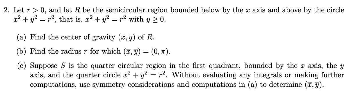 2. Let r> 0, and let R be the semicircular region bounded below by the x axis and above by the circle
x² + y? = r², that is, x? + y? = p2 with y > 0.
(a) Find the center of gravity (x, F) of R.
(b) Find the radius r for which (7, g) = (0, T).
(c) Suppose S is the quarter circular region in the first quadrant, bounded by the x axis, the y
axis, and the quarter circle x? + y² = r2. Without evaluating any integrals or making further
computations, use symmetry considerations and computations in (a) to determine (7, g).
