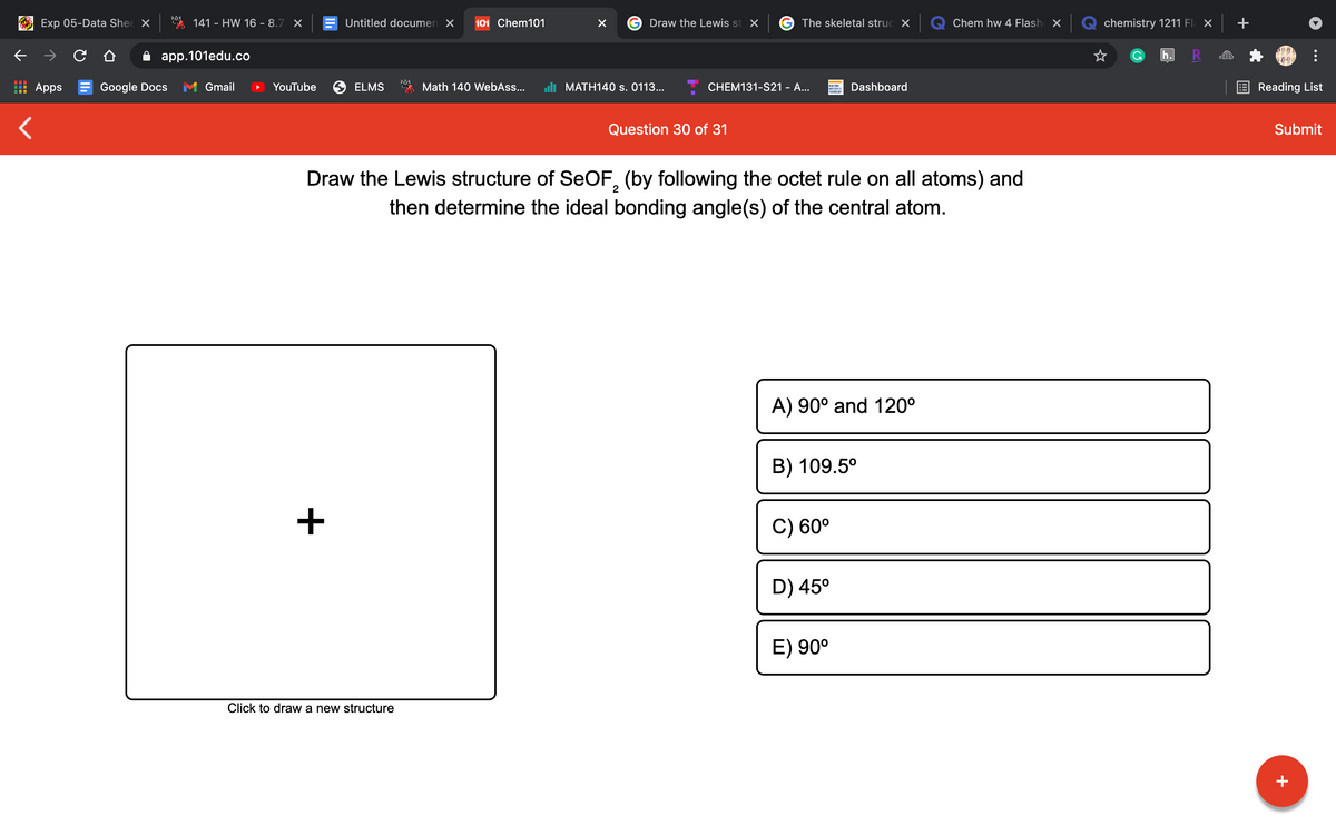 Exp 05-Data Shee X
141 - HW 16 - 8.7 X
Untitled documen X
101 Chem101
Draw the Lewis st X
G The skeletal struc X
Chem hw 4 Flash X
chemistry 1211 Fl: ×
app.101edu.co
h
Apps E Google Docs
Gmail
YouTube
ELMS
Math 140 WebAss...
li MATH140 s. 0113...
CHEM131-S21 - A...
Dashboard
E Reading List
TECNOLD
Question 30 of 31
Submit
Draw the Lewis structure of SEOF, (by following the octet rule on all atoms) and
2
then determine the ideal bonding angle(s) of the central atom.
A) 90° and 120°
B) 109.5°
C) 60°
D) 45°
E) 90°
Click to draw a new structure
+
