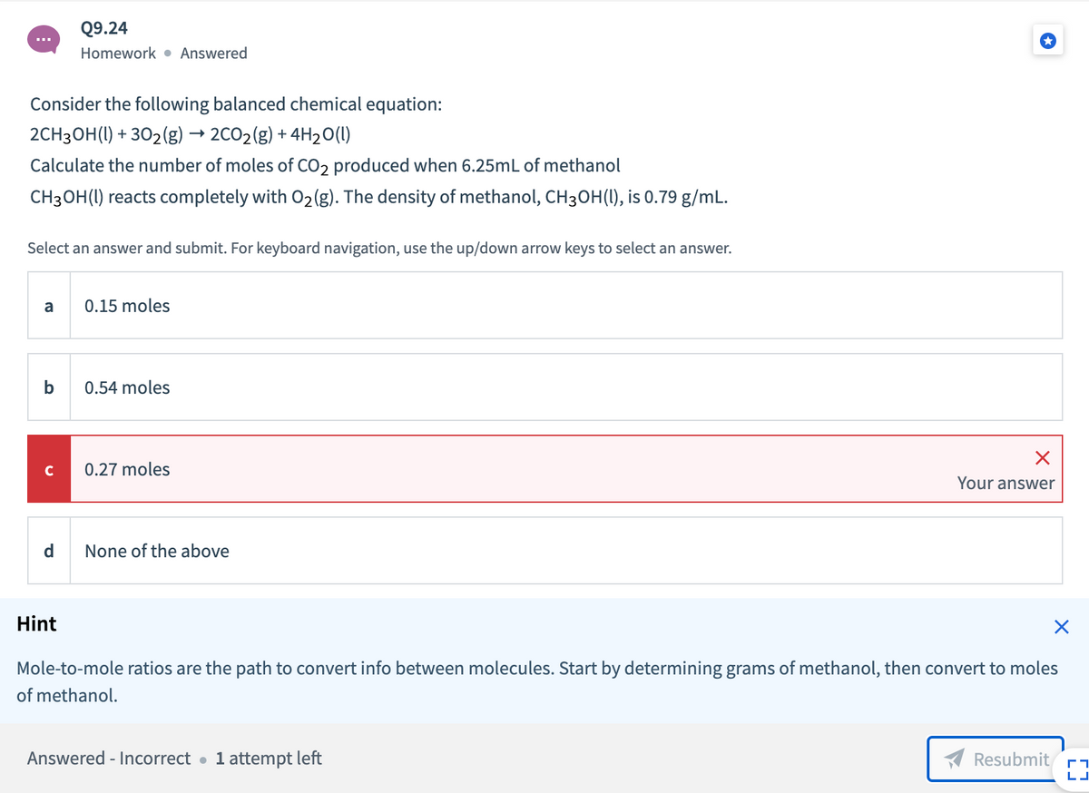 Q9.24
Homework • Answered
Consider the following balanced chemical equation:
2CH3OH(1) + 302(g) → 2CO2(g) + 4H20(1)
Calculate the number of moles of CO2 produced when 6.25mL of methanol
CH3OH(I) reacts completely with O2(g). The density of methanol, CH3OH(1), is 0.79 g/mL.
Select an answer and submit. For keyboard navigation, use the up/down arrow keys to select an answer.
a
0.15 moles
0.54 moles
0.27 moles
Your answer
None of the above
Hint
Mole-to-mole ratios are the path to convert info between molecules. Start by determining grams of methanol, then convert to moles
of methanol.
Answered - Incorrect
1 attempt left
Resubmit
