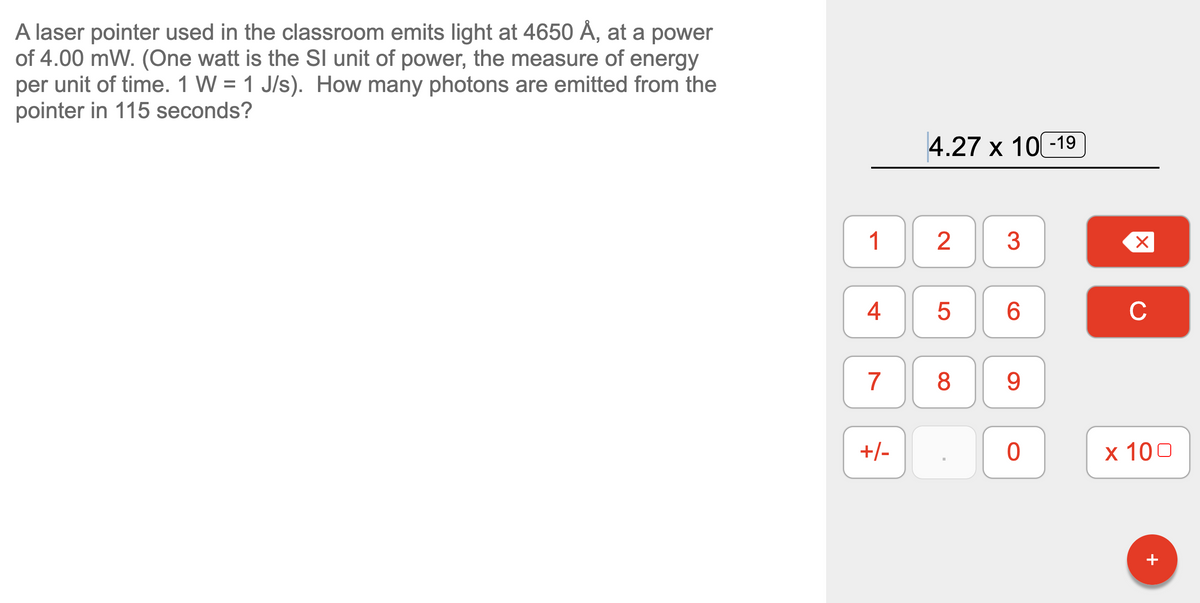 A laser pointer used in the classroom emits light at 4650 Ă, at a power
of 4.00 mW. (One watt is the SI unit of power, the measure of energy
per unit of time. 1 W = 1 J/s). How many photons are emitted from the
pointer in 115 seconds?
4.27 х 10-19
1
3
4
6.
C
7
8
9.
+/-
х 100
