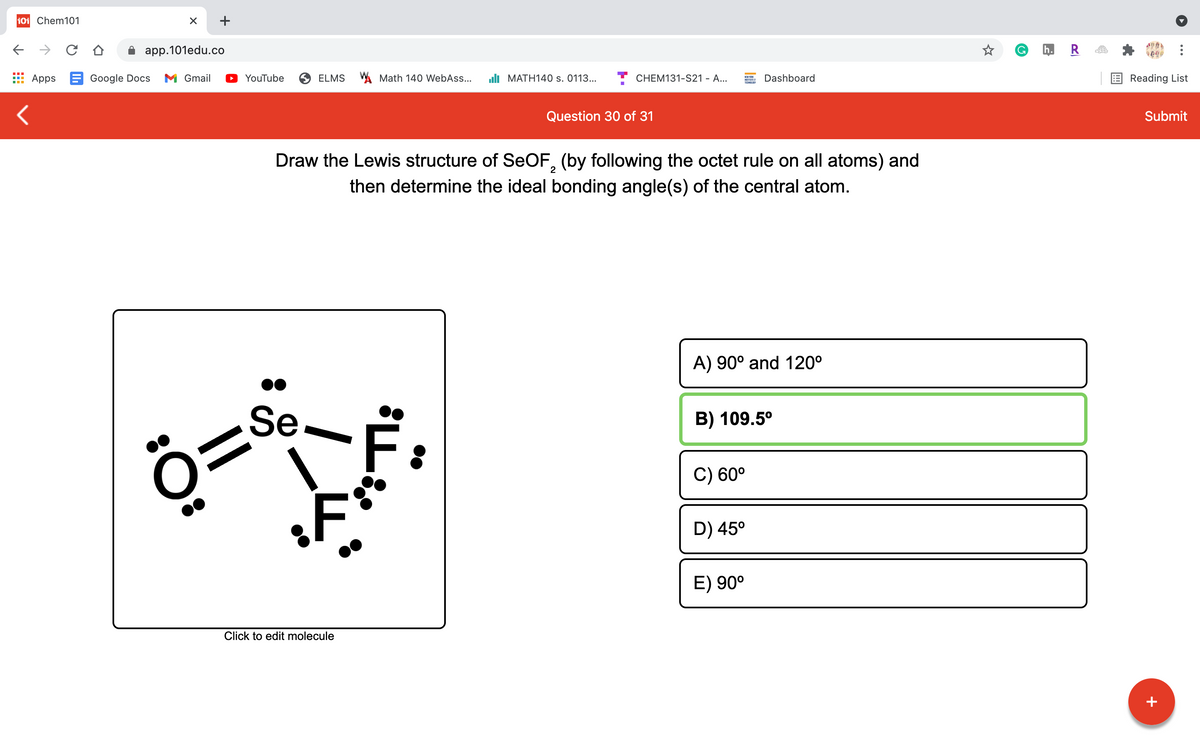 101 Chem101
+
app.101edu.co
G
h. R
Apps E Google Docs
M Gmail
O YouTube
ELMS Math 140 WebAss...
uli MATH140 s. 0113...
CHEM131-S21 - A...
Dashboard
Reading List
TECNOLDY
Question 30 of 31
Submit
Draw the Lewis structure of SEOF, (by following the octet rule on all atoms) and
2
then determine the ideal bonding angle(s) of the central atom.
A) 90° and 120°
Se
B) 109.5°
C) 60°
D) 45°
E) 90°
Click to edit molecule
+
