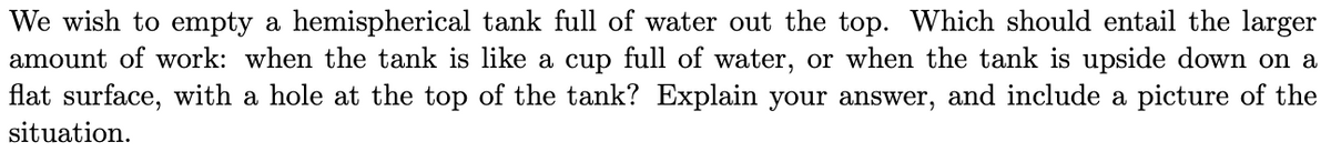 We wish to empty a hemispherical tank full of water out the top. Which should entail the larger
amount of work: when the tank is like a cup full of water, or when the tank is upside down on a
flat surface, with a hole at the top of the tank? Explain your answer, and include a picture of the
situation.
