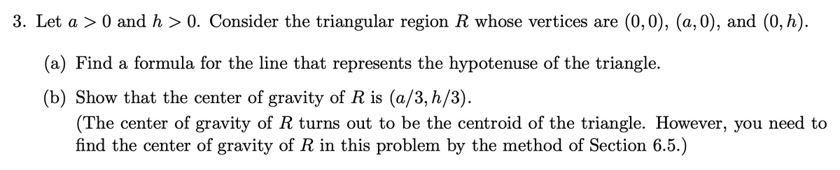 3. Let a > 0 and h > 0. Consider the triangular region R whose vertices are (0,0), (a,0), and (0,h).
(a) Find a formula for the line that represents the hypotenuse of the triangle.
(b) Show that the center of gravity of R is (a/3, h/3).
(The center of gravity of R turns out to be the centroid of the triangle. However, you need to
find the center of gravity of R in this problem by the method of Section 6.5.)
