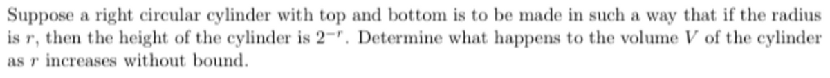 Suppose a right circular cylinder with top and bottom is to be made in such a way that if the radius
is r, then the height of the cylinder is 2-". Determine what happens to the volume V of the cylinder
as r increases without bound.
