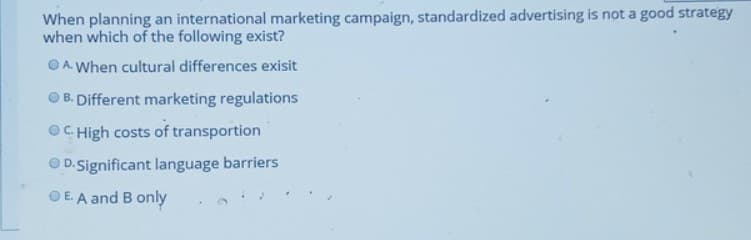 When planning an international marketing campaign, standardized advertising is not a good strategy
when which of the following exist?
O A. When cultural differences exisit
O B. Different marketing regulations
OC High costs of transportion
D.Significant language barriers
E. A and B only
