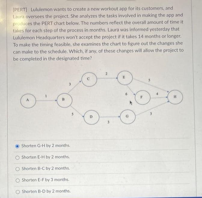 [PERT] Lululemon wants to create a new workout app for its customers, and
Laura oversees the project. She analyzes the tasks involved in making the app and
produces the PERT chart below. The numbers reflect the overall amount of time it
takes for each step of the process in months. Laura was informed yesterday that
Lululemon Headquarters won't accept the project if it takes 14 months or longer.
To make the timing feasible, she examines the chart to figure out the changes she
can make to the schedule. Which, if any, of these changes will allow the project to
be completed in the designated time?
3.
4.
B.
3.
Shorten G-H by 2 months.
Shorten E-H by 2 months.
Shorten B-C by 2 months.
O Shorten E-F by 3 months.
O Shorten B-D by 2 months.
%24
