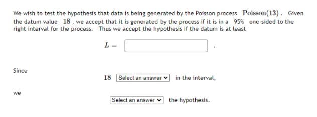 We wish to test the hypothesis that data is being generated by the Poisson process Poisson(13). Given
the datum value 18 , we accept that it is generated by the process if it is in a 95% one-sided to the
right interval for the process. Thus we accept the hypothesis if the datum is at least
L =
Since
18 Select an answer
in the interval,
we
Select an answer
the hypothesis.
