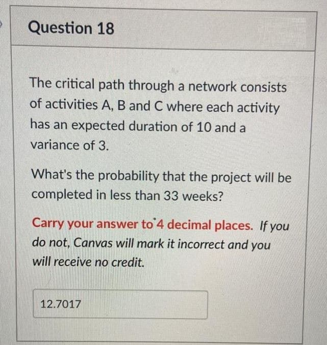 Question 18
The critical path through a network consists
of activities A, B and C where each activity
has an expected duration of 10 and a
variance of 3.
What's the probability that the project will be
completed in less than 33 weeks?
Carry your answer to 4 decimal places. If you
do not, Canvas will mark it incorrect and you
will receive no credit.
12.7017
