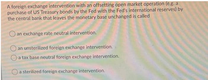 A foreign exchange intervention with an offsetting open market operation (e.g. a
purchase of US Treasury bonds by the Fed with the Fed's international reserves) by
the central bank that leaves the monetary base unchanged is called
an exchange rate neutral intervention.
an unsterilized foreign exchange intervention.
a tax base neutral foreign exchange intervention.
a sterilized foreign exchange intervention.
