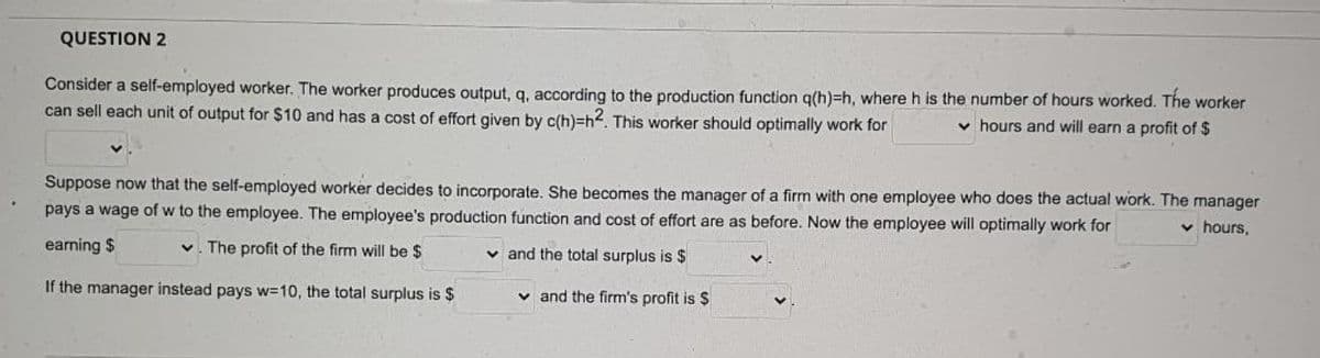 QUESTION 2
Consider a self-employed worker. The worker produces output, q, according to the production function q(h)=h, where h is the number of hours worked. The worker
can sell each unit of output for $10 and has a cost of effort given by c(h)=h2. This worker should optimally work for
v hours and will earn a profit of $
Suppose now that the self-employed worker decides to incorporate. She becomes the manager of a firm with one employee who does the actual work. The manager
pays a wage of w to the employee. The employee's production function and cost of effort are as before. Now the employee will optimally work for
v hours,
earning $
v. The profit of the firm will be $
v and the total surplus is $
If the manager instead pays w=10, the total surplus is $
v and the firm's profit is $
