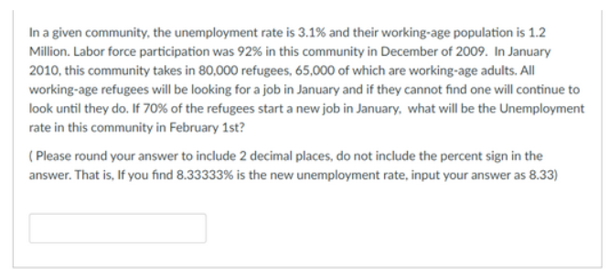 In a given community, the unemployment rate is 3.1% and their working-age population is 1.2
Million. Labor force participation was 92% in this community in December of 2009. In January
2010, this community takes in 80,000 refugees, 65,000 of which are working-age adults. All
working-age refugees will be looking for a job in January and if they cannot find one will continue to
look until they do. If 70% of the refugees start a new job in January, what will be the Unemployment
rate in this community in February 1st?
( Please round your answer to include 2 decimal places, do not include the percent sign in the
answer. That is, If you find 8.33333% is the new unemployment rate, input your answer as 8.33)
