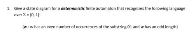 1. Give a state diagram for a deterministic finite automaton that recognizes the following language
over E = {0, 1):
{w:w has an even number of occurrences of the substring 01 and w has an odd length}
