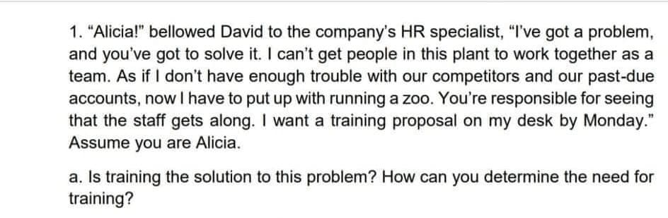 1. "Alicia!" bellowed David to the company's HR specialist, "I've got a problem,
and you've got to solve it. I can't get people in this plant to work together as a
team. As if I don't have enough trouble with our competitors and our past-due
accounts, now I have to put up with running a zoo. You're responsible for seeing
that the staff gets along. I want a training proposal on my desk by Monday."
Assume you are Alicia.
a. Is training the solution to this problem? How can you determine the need for
training?
