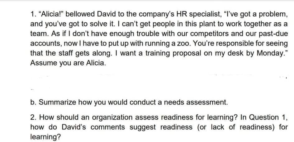 1. "Alicia!" bellowed David to the company's HR specialist, "I've got a problem,
and you've got to solve it. I can't get people in this plant to work together as a
team. As if I don't have enough trouble with our competitors and our past-due
accounts, now I have to put up with running a zoo. You're responsible for seeing
that the staff gets along. I want a training proposal on my desk by Monday."
Assume you are Alicia.
b. Summarize how you would conduct a needs assessment.
2. How should an organization assess readiness for learning? In Question 1,
how do David's comments suggest readiness (or lack of readiness) for
learning?
