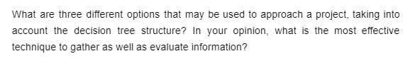 What are three different options that may be used to approach a project, taking into
account the decision tree structure? In your opinion, what is the most effective
technique to gather as well as evaluate information?