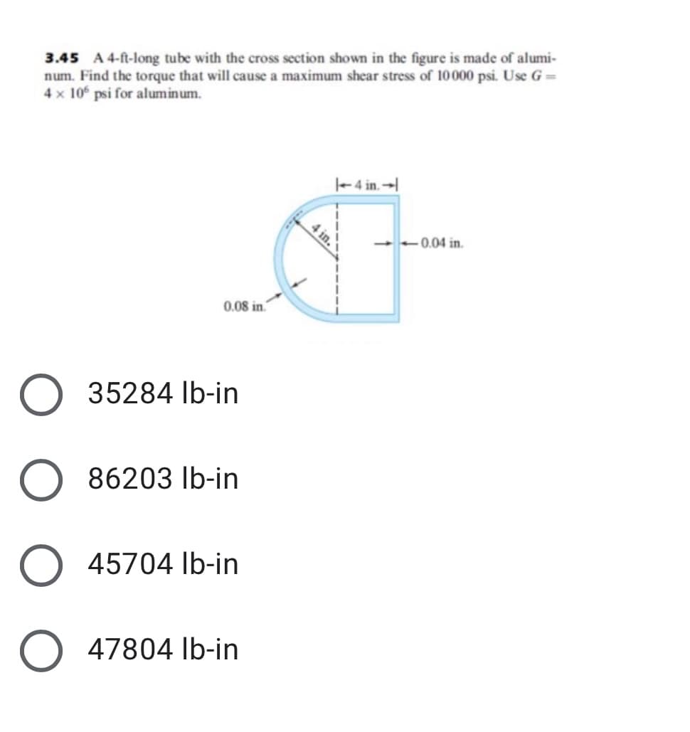 3.45 A 4-ft-long tube with the cross section shown in the figure is made of alumi-
num. Find the torque that will cause a maximum shear stress of 10000 psi. Use G=
4 x 10 psi for aluminum.
-4 in.→|
0.04 in.
0.08 in.
O 35284 Ib-in
86203 lb-in
O 45704 Ib-in
O 47804 Ib-in
4 in.
