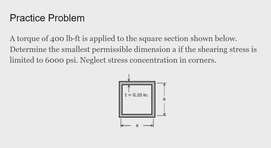 Practice Problem
A torque of 400 lb-ft is applied to the square section shown below.
Determine the smallest permissible dimension a if the shearing stress is
limited to 6000 psi. Neglect stress concentration in corners.
t= 0.10 in.
