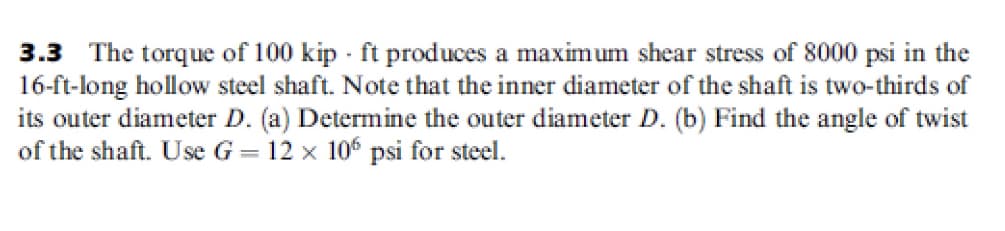 3.3 The torque of 100 kip - ft produces a maximum shear stress of 8000 psi in the
16-ft-long hollow steel shaft. Note that the inner diameter of the shaft is two-thirds of
its outer diameter D. (a) Determine the outer diameter D. (b) Find the angle of twist
of the shaft. Use G = 12 x 106 psi for steel.
