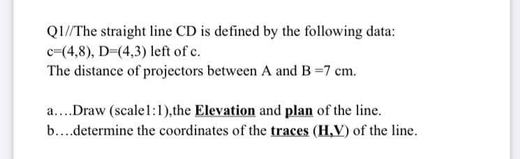 Q1//The straight line CD is defined by the following data:
c=(4,8), D=(4,3) left of c.
The distance of projectors between A and B =7 cm.
a....Draw (scalel:1),the Elevation and plan of the line.
b...determine the coordinates of the traces (H,V) of the line.
