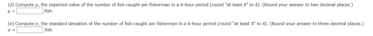 (d) Compute µ, the expected value of the number of fish caught per fisherman in a 6-hour period (round "at least 4" to 4). (Round your answer to two decimal places.)
u =
fish
(e) Compute o, the standard deviation of the number of fish caught per fisherman in a 6-hour period (round "at least 4" to 4). (Round your answer to three decimal places.)
O =
fish
