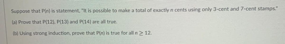 Suppose that P(n) is statement, "It is possible to make a total of exactly n cents using only 3-cent and7-cent stamps."
(a) Prove that P(12), P(13) and P(14) are all true.
(b) Using strong induction, prove that P(n) is true for all n2 12.
