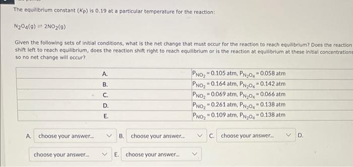 The equilibrium constant (Kp) is 0.19 at a particular temperature for the reaction:
N204(9) = 2NO2(9)
Given the following sets of initial conditions, what is the net change that must occur for the reaction to reach equilibrium? Does the reaction
shift left to reach equilibrium, does the reaction shift right to reach equilibrium or is the reaction at equilibrium at these initial concentrations
so no net change will occur?
PNO, 0.105 atm, PN,0, =0.058 atm
PNO, - 0.164 atm, PN;0, -0.142 atm
0.069 atm, PN-O, - 0.066 atm
A.
В.
PNO,
- 0.261 atm, PN,o, - 0.138 atm
C.
PNO,
PNO, -0.109 atm, PN-O, -0.138 atm
D.
E.
A.
choose your answer.
B. choose your answer.
v C. choose your answer.
D.
choose your answer.
V E. choose your answer..
