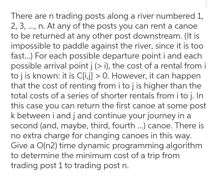 There are n trading posts along a river numbered 1,
2, 3, ..., n. At any of the posts you can rent a canoe
to be returned at any other post downstream. (It is
impossible to paddle against the river, since it is too
fast..) For each possible departure point i and each
possible arrival point j (> i), the cost of a rental from i
to j is known: it is C[i,j] > 0. However, it can happen
that the cost of renting from i to j is higher than the
total costs of a series of shorter rentals from i to j. In
this case you can return the first canoe at some post
k between i and j and continue your journey in a
second (and, maybe, third, fourth ...) canoe. There is
no extra charge for changing canoes in this way.
Give a O(n2) time dynamic programming algorithm
to determine the minimum cost of a trip from
trading post 1 to trading post n.
