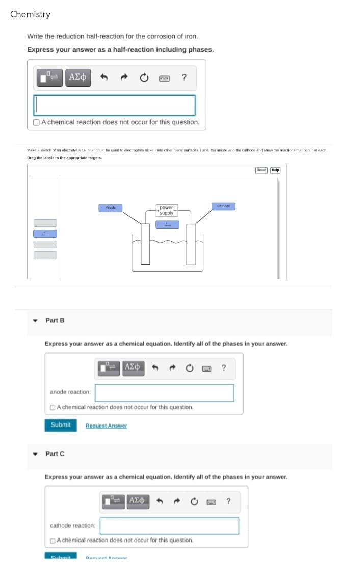 Chemistry
Write the reduction half-reaction for the corrosion of iron.
Express your answer as a half-reaction including phases.
ΑΣφ
?
O A chemical reaction does not occur for this question.
Maka a sketch of an electrolysis cell that could be used to electroplate nickel onto other metal surtaces. Label the anode and the cathode and show the reactions that occur at each.
Drag the labels to the appropriate targets
Reset Help
power
supply
Cathode
Anode
Part B
Express your answer as a chemical equation. Identify all of the phases
your answer.
ΑΣφ
anode reaction:
OA chemical reaction does not occur for this question.
Submit
Request Answer
Part C
Express your answer as a chemical equation. Identify all of the phases in your answer.
cathode reaction:
OA chemical reaction does not occur for this question.
Submit
Denunet Anen
