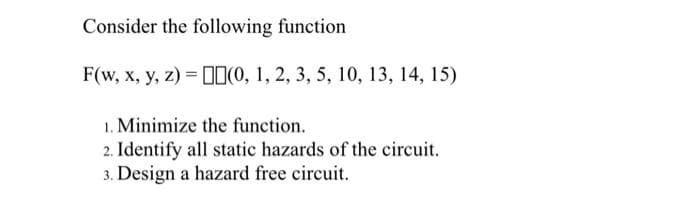 Consider the following function
F(w, x, y, z) = [1(0, 1, 2, 3, 5, 10, 13, 14, 15)
1. Minimize the function.
2. Identify all static hazards of the circuit.
3. Design a hazard free circuit.
