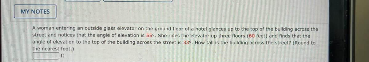 MY NOTES
A woman entering an outside glass elevator on the ground floor of a hotel glances up to the top of the building across the
street and notices that the angle of elevation is 55°. She rides the elevator up three floors (60 feet) and finds that the
angle of elevation to the top of the building across the street is 33°. How tall is the building across the street? (Round to
the nearest foot.)
ft
