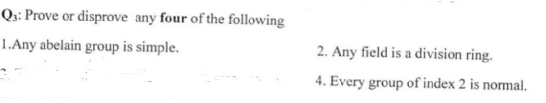 Qz: Prove or disprove any four of the following
1.Any abelain group is simple.
2. Any field is a division ring.
4. Every group of index 2 is normal.
